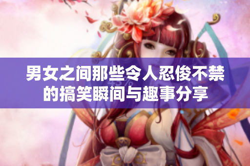 男女之间那些令人忍俊不禁的搞笑瞬间与趣事分享