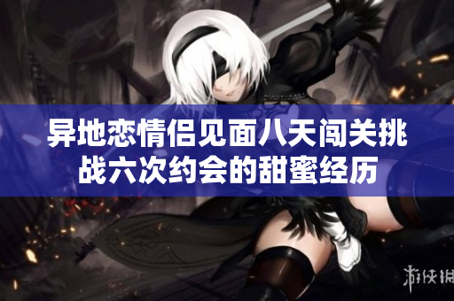 异地恋情侣见面八天闯关挑战六次约会的甜蜜经历