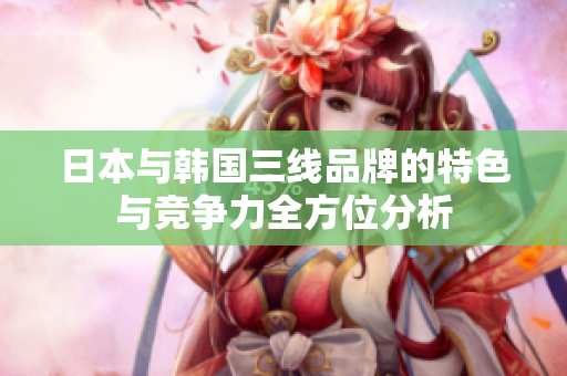 日本与韩国三线品牌的特色与竞争力全方位分析