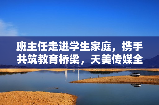 班主任走进学生家庭，携手共筑教育桥梁，天美传媒全程记录