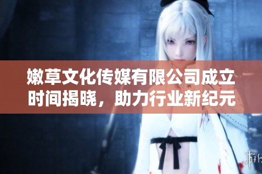 嫩草文化传媒有限公司成立时间揭晓，助力行业新纪元的到来