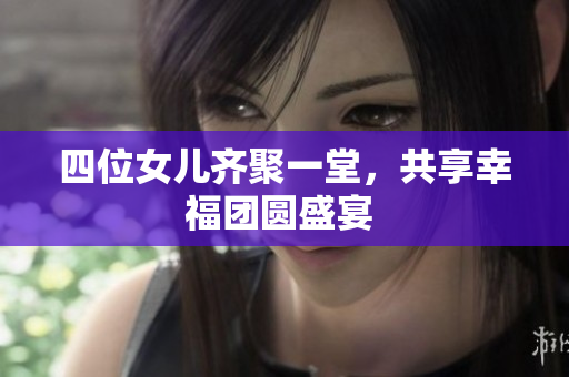 四位女儿齐聚一堂，共享幸福团圆盛宴 