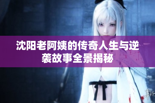 沈阳老阿姨的传奇人生与逆袭故事全景揭秘