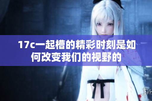 17c一起槽的精彩时刻是如何改变我们的视野的