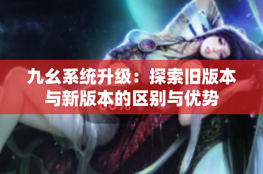 九幺系统升级：探索旧版本与新版本的区别与优势