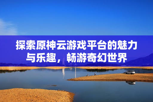 探索原神云游戏平台的魅力与乐趣，畅游奇幻世界