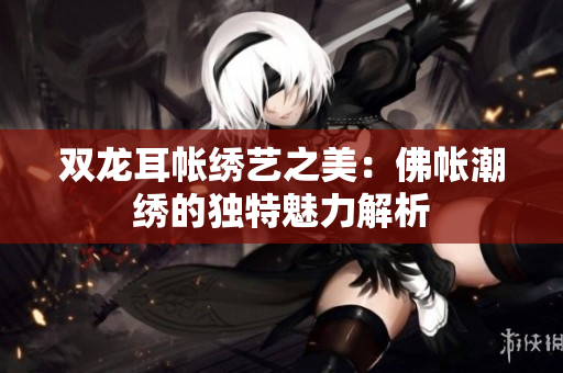 双龙耳帐绣艺之美：佛帐潮绣的独特魅力解析