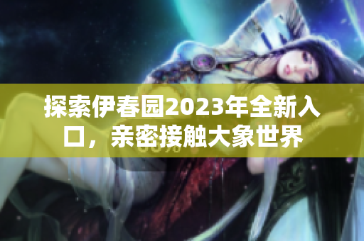 探索伊春园2023年全新入口，亲密接触大象世界