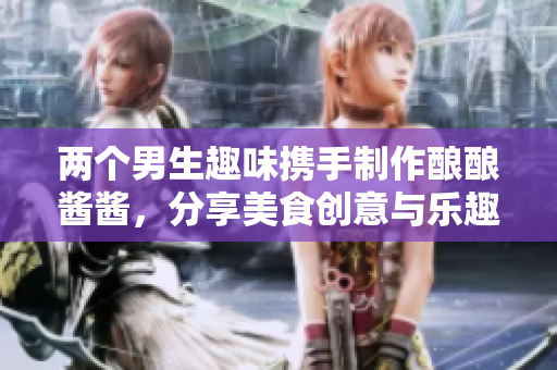 两个男生趣味携手制作酿酿酱酱，分享美食创意与乐趣