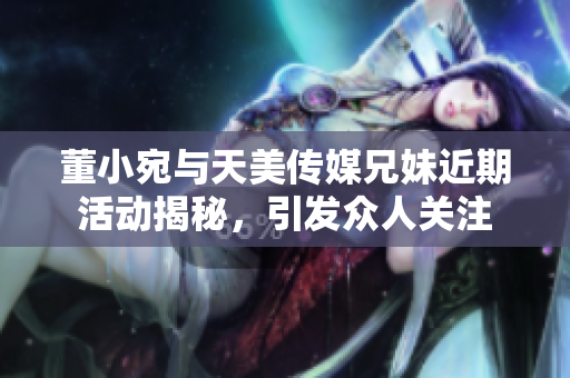 董小宛与天美传媒兄妹近期活动揭秘，引发众人关注