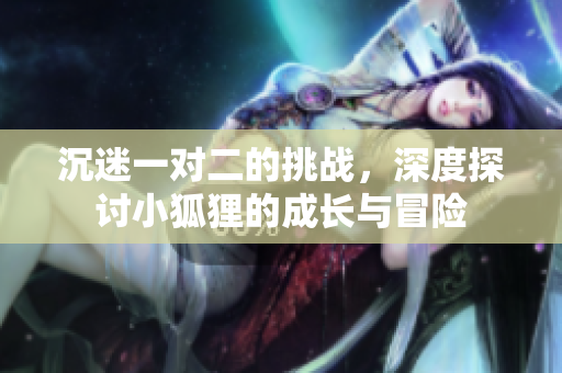 沉迷一对二的挑战，深度探讨小狐狸的成长与冒险