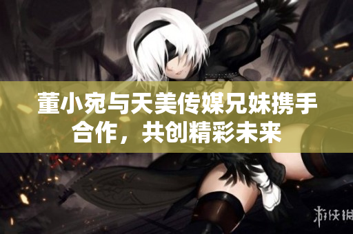 董小宛与天美传媒兄妹携手合作，共创精彩未来