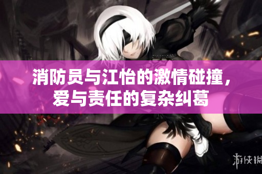 消防员与江怡的激情碰撞，爱与责任的复杂纠葛