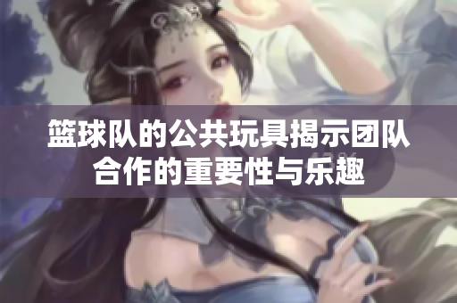 篮球队的公共玩具揭示团队合作的重要性与乐趣
