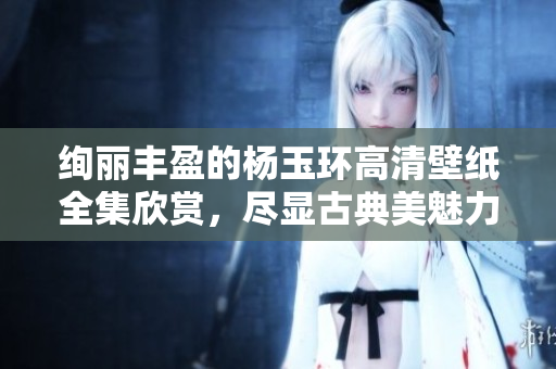 绚丽丰盈的杨玉环高清壁纸全集欣赏，尽显古典美魅力