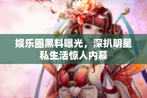 娱乐圈黑料曝光，深扒明星私生活惊人内幕