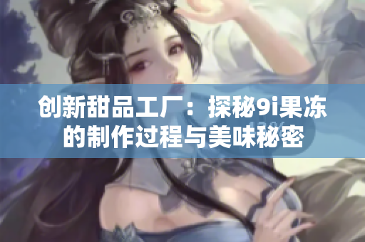 创新甜品工厂：探秘9i果冻的制作过程与美味秘密