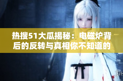 热搜51大瓜揭秘：电磁炉背后的反转与真相你不知道的事