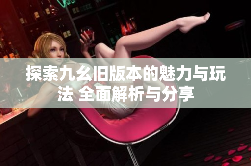 探索九幺旧版本的魅力与玩法 全面解析与分享