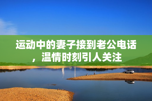 运动中的妻子接到老公电话，温情时刻引人关注