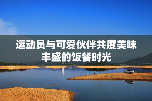 运动员与可爱伙伴共度美味丰盛的饭餐时光