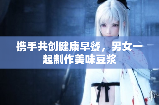 携手共创健康早餐，男女一起制作美味豆浆