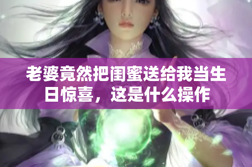 老婆竟然把闺蜜送给我当生日惊喜，这是什么操作