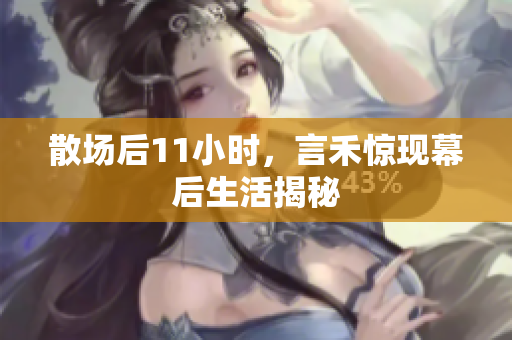 散场后11小时，言禾惊现幕后生活揭秘