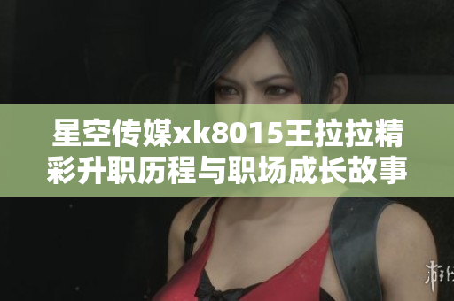 星空传媒xk8015王拉拉精彩升职历程与职场成长故事分享