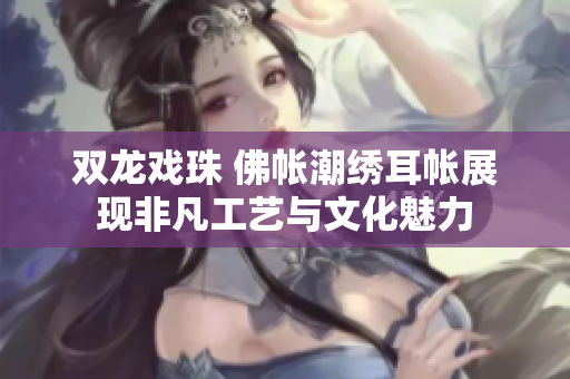 双龙戏珠 佛帐潮绣耳帐展现非凡工艺与文化魅力