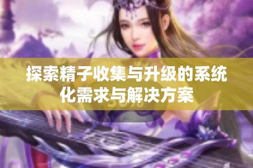 探索精子收集与升级的系统化需求与解决方案