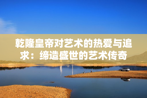 乾隆皇帝对艺术的热爱与追求：缔造盛世的艺术传奇