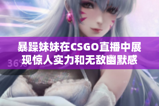 暴躁妹妹在CSGO直播中展现惊人实力和无敌幽默感