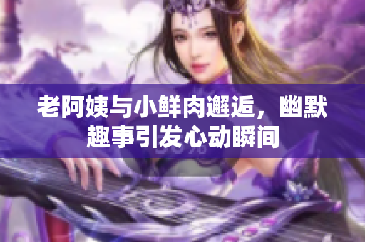 老阿姨与小鲜肉邂逅，幽默趣事引发心动瞬间