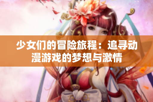 少女们的冒险旅程：追寻动漫游戏的梦想与激情