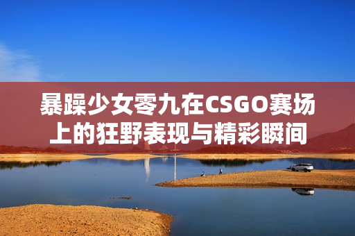 暴躁少女零九在CSGO赛场上的狂野表现与精彩瞬间