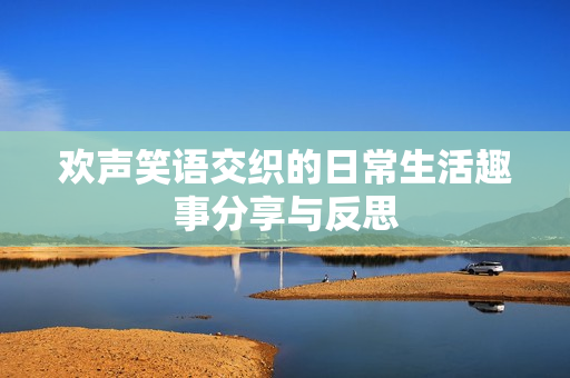 欢声笑语交织的日常生活趣事分享与反思
