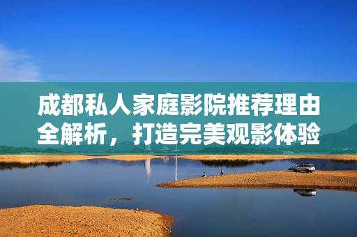 成都私人家庭影院推荐理由全解析，打造完美观影体验