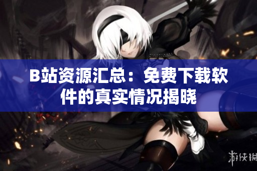 B站资源汇总：免费下载软件的真实情况揭晓