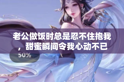 老公做饭时总是忍不住抱我，甜蜜瞬间令我心动不已