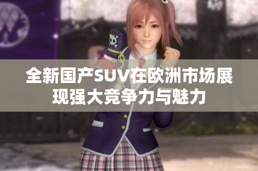 全新国产SUV在欧洲市场展现强大竞争力与魅力