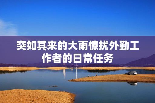 突如其来的大雨惊扰外勤工作者的日常任务