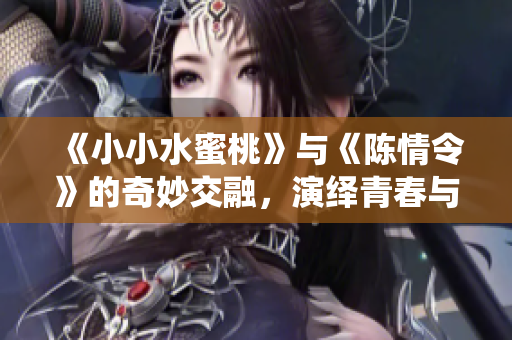 《小小水蜜桃》与《陈情令》的奇妙交融，演绎青春与冒险的故事