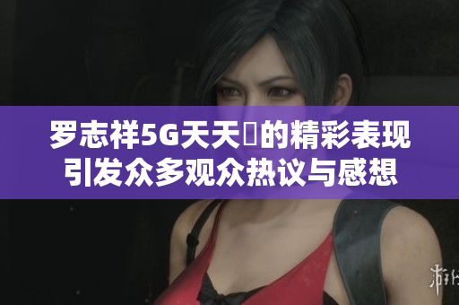 罗志祥5G天天奭的精彩表现引发众多观众热议与感想