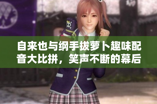 自来也与纲手拔萝卜趣味配音大比拼，笑声不断的幕后故事