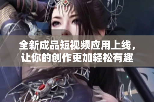 全新成品短视频应用上线，让你的创作更加轻松有趣