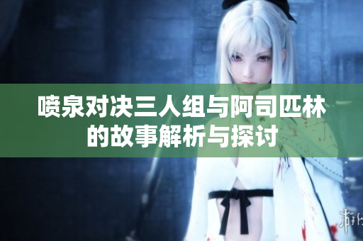 喷泉对决三人组与阿司匹林的故事解析与探讨