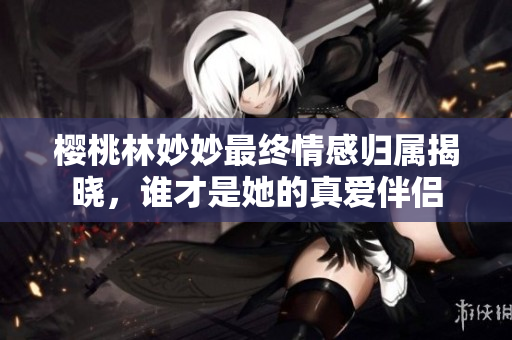 樱桃林妙妙最终情感归属揭晓，谁才是她的真爱伴侣