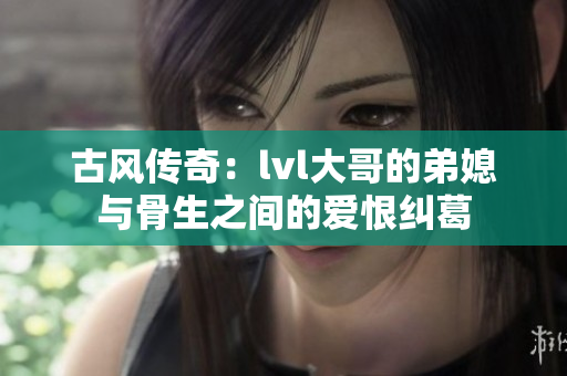 古风传奇：lvl大哥的弟媳与骨生之间的爱恨纠葛
