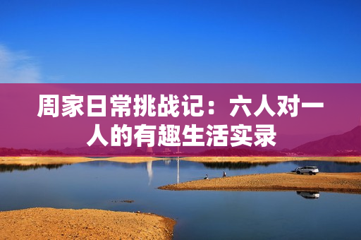 周家日常挑战记：六人对一人的有趣生活实录